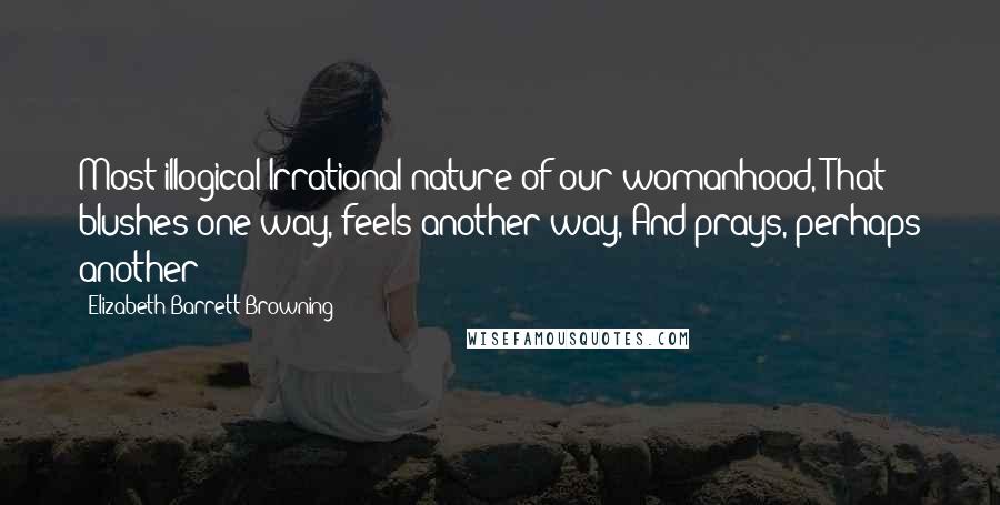 Elizabeth Barrett Browning Quotes: Most illogical Irrational nature of our womanhood, That blushes one way, feels another way, And prays, perhaps another!