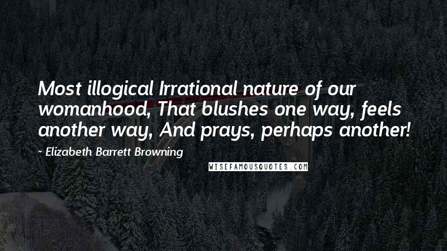 Elizabeth Barrett Browning Quotes: Most illogical Irrational nature of our womanhood, That blushes one way, feels another way, And prays, perhaps another!