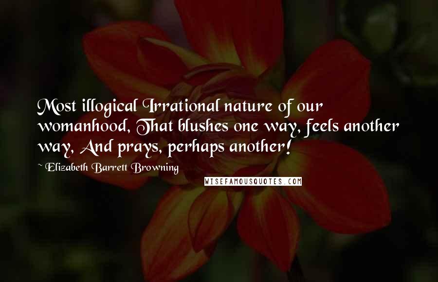 Elizabeth Barrett Browning Quotes: Most illogical Irrational nature of our womanhood, That blushes one way, feels another way, And prays, perhaps another!