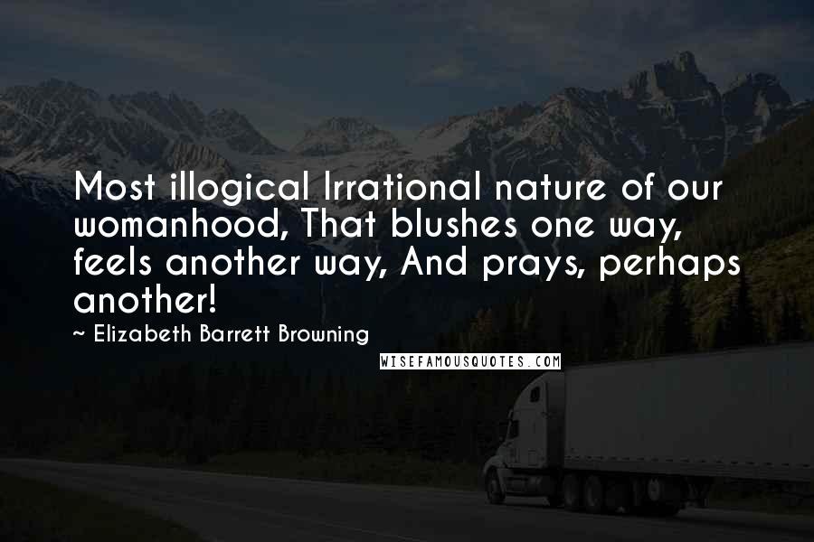 Elizabeth Barrett Browning Quotes: Most illogical Irrational nature of our womanhood, That blushes one way, feels another way, And prays, perhaps another!