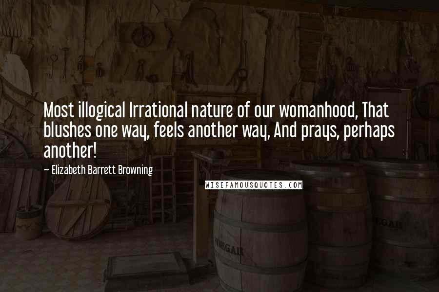 Elizabeth Barrett Browning Quotes: Most illogical Irrational nature of our womanhood, That blushes one way, feels another way, And prays, perhaps another!