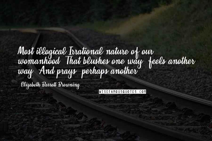 Elizabeth Barrett Browning Quotes: Most illogical Irrational nature of our womanhood, That blushes one way, feels another way, And prays, perhaps another!