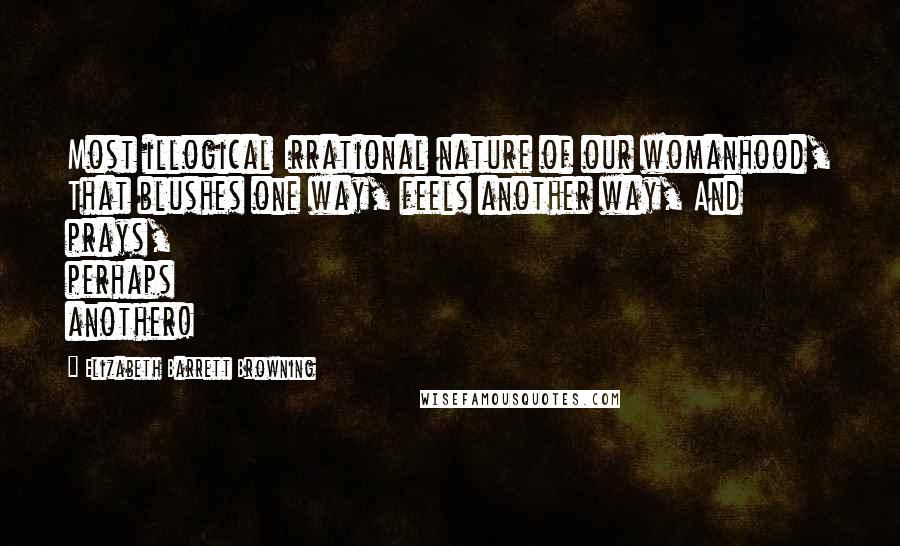 Elizabeth Barrett Browning Quotes: Most illogical Irrational nature of our womanhood, That blushes one way, feels another way, And prays, perhaps another!