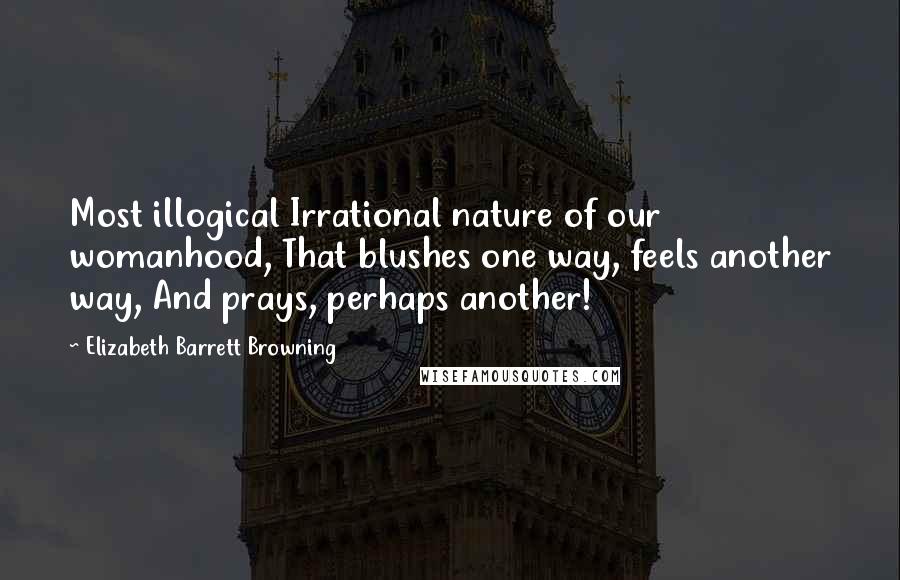 Elizabeth Barrett Browning Quotes: Most illogical Irrational nature of our womanhood, That blushes one way, feels another way, And prays, perhaps another!