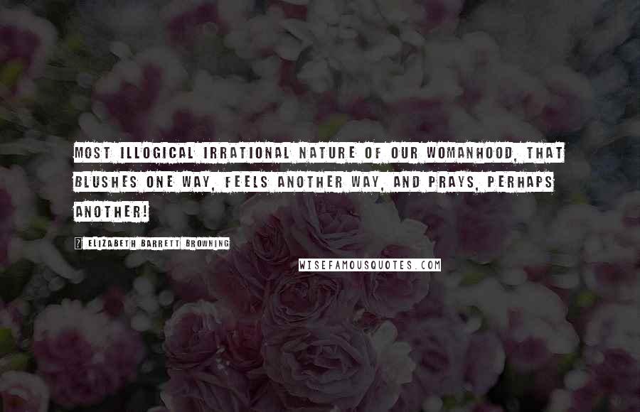 Elizabeth Barrett Browning Quotes: Most illogical Irrational nature of our womanhood, That blushes one way, feels another way, And prays, perhaps another!