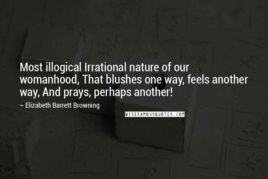 Elizabeth Barrett Browning Quotes: Most illogical Irrational nature of our womanhood, That blushes one way, feels another way, And prays, perhaps another!