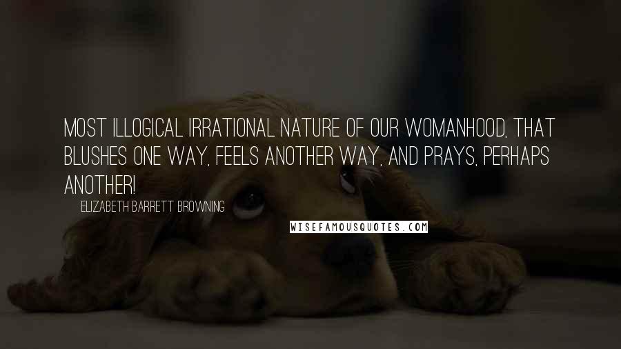 Elizabeth Barrett Browning Quotes: Most illogical Irrational nature of our womanhood, That blushes one way, feels another way, And prays, perhaps another!