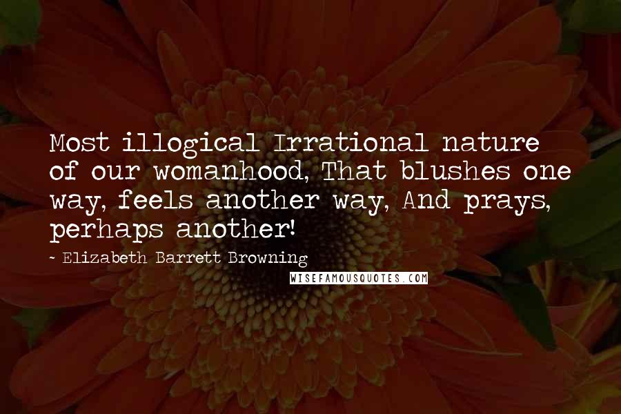 Elizabeth Barrett Browning Quotes: Most illogical Irrational nature of our womanhood, That blushes one way, feels another way, And prays, perhaps another!