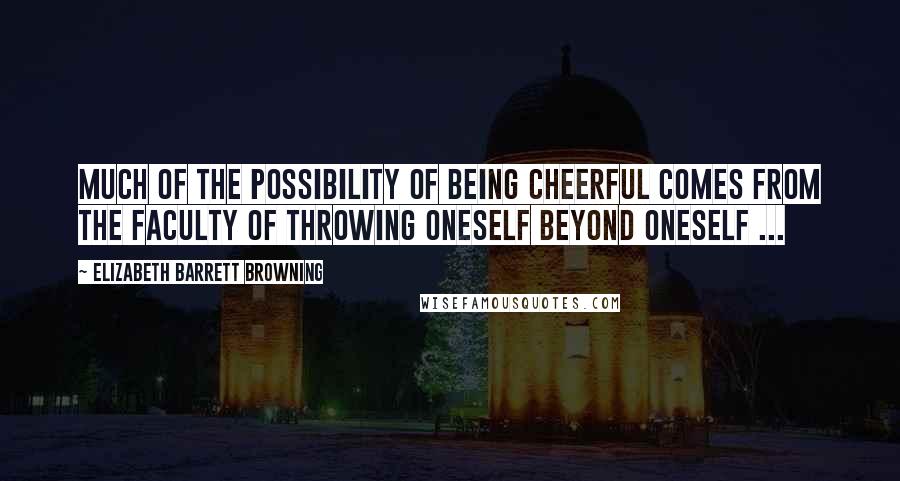 Elizabeth Barrett Browning Quotes: Much of the possibility of being cheerful comes from the faculty of throwing oneself beyond oneself ...