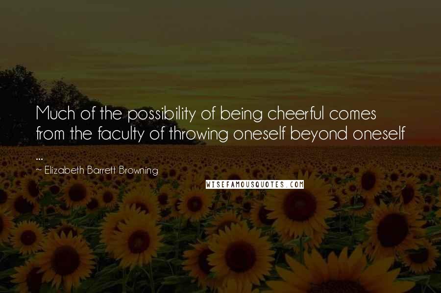 Elizabeth Barrett Browning Quotes: Much of the possibility of being cheerful comes from the faculty of throwing oneself beyond oneself ...