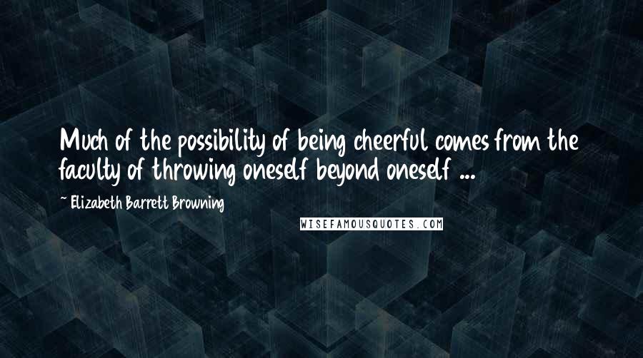 Elizabeth Barrett Browning Quotes: Much of the possibility of being cheerful comes from the faculty of throwing oneself beyond oneself ...