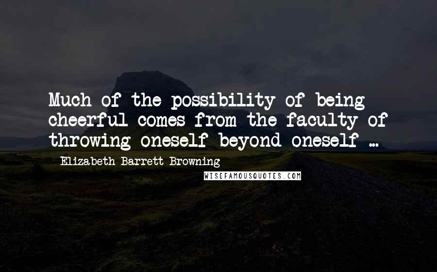 Elizabeth Barrett Browning Quotes: Much of the possibility of being cheerful comes from the faculty of throwing oneself beyond oneself ...