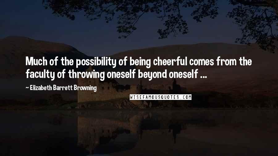 Elizabeth Barrett Browning Quotes: Much of the possibility of being cheerful comes from the faculty of throwing oneself beyond oneself ...