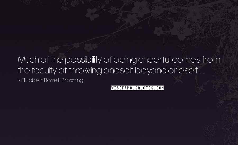 Elizabeth Barrett Browning Quotes: Much of the possibility of being cheerful comes from the faculty of throwing oneself beyond oneself ...