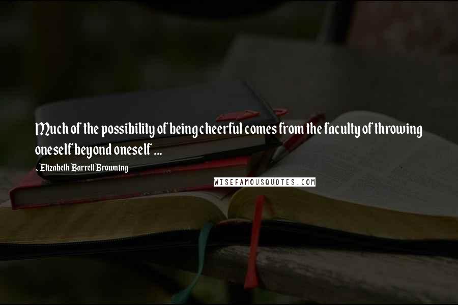 Elizabeth Barrett Browning Quotes: Much of the possibility of being cheerful comes from the faculty of throwing oneself beyond oneself ...