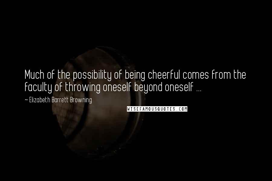 Elizabeth Barrett Browning Quotes: Much of the possibility of being cheerful comes from the faculty of throwing oneself beyond oneself ...