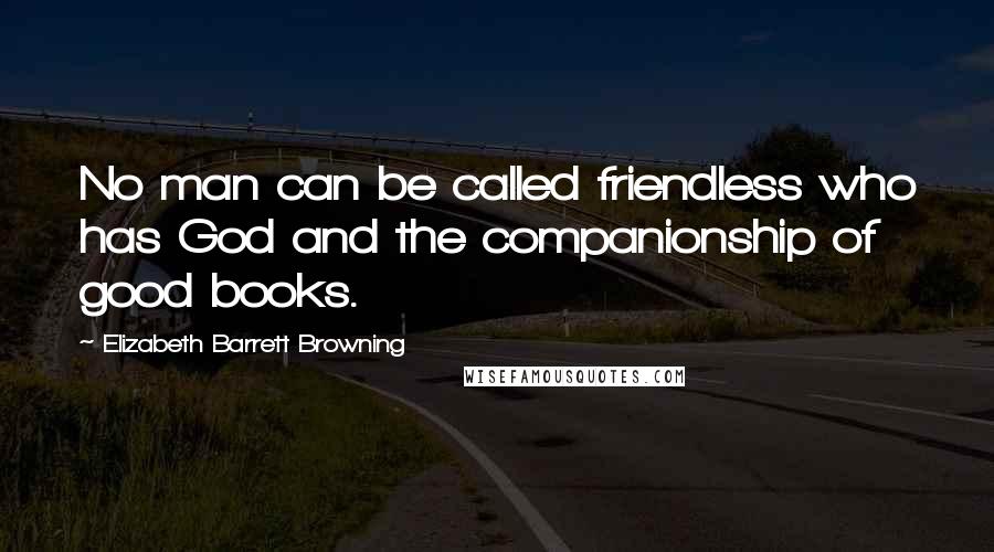 Elizabeth Barrett Browning Quotes: No man can be called friendless who has God and the companionship of good books.