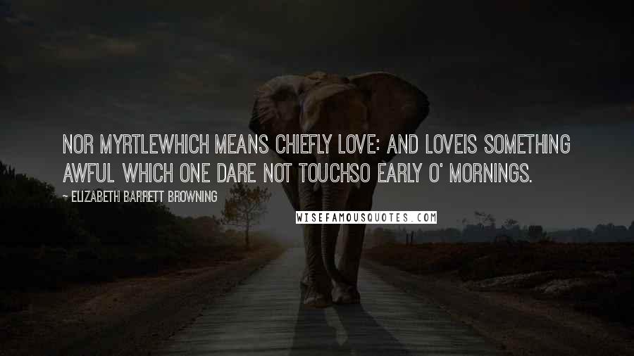 Elizabeth Barrett Browning Quotes: Nor myrtlewhich means chiefly love: and loveIs something awful which one dare not touchSo early o' mornings.