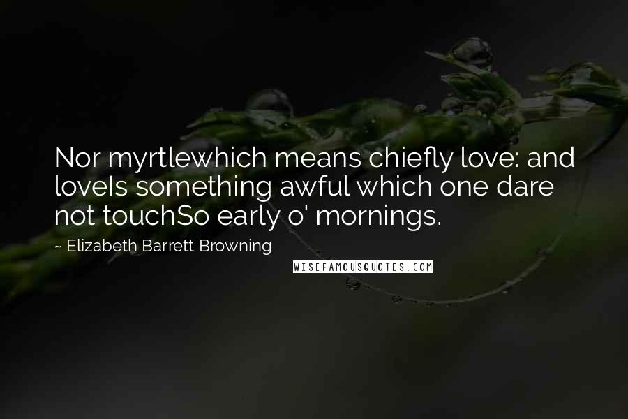 Elizabeth Barrett Browning Quotes: Nor myrtlewhich means chiefly love: and loveIs something awful which one dare not touchSo early o' mornings.