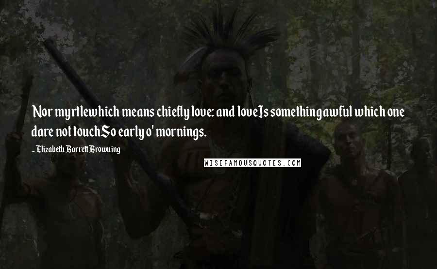 Elizabeth Barrett Browning Quotes: Nor myrtlewhich means chiefly love: and loveIs something awful which one dare not touchSo early o' mornings.