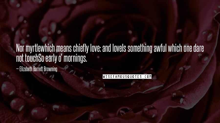 Elizabeth Barrett Browning Quotes: Nor myrtlewhich means chiefly love: and loveIs something awful which one dare not touchSo early o' mornings.