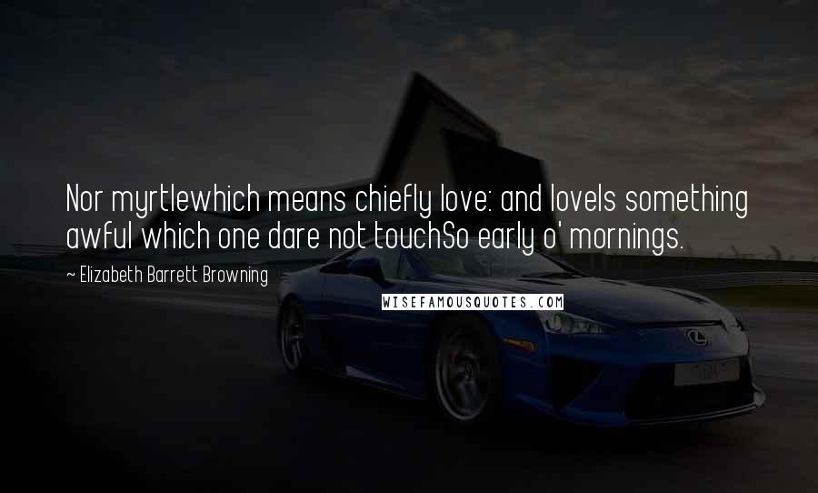 Elizabeth Barrett Browning Quotes: Nor myrtlewhich means chiefly love: and loveIs something awful which one dare not touchSo early o' mornings.