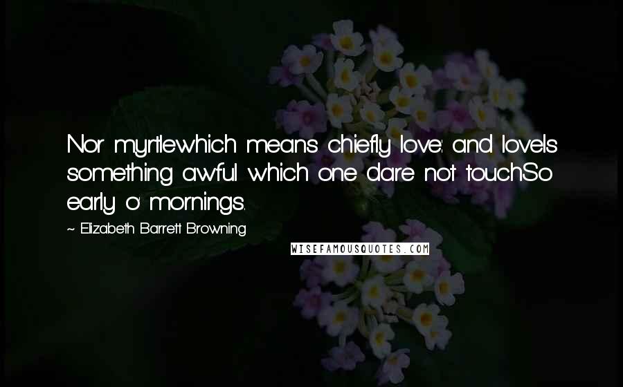 Elizabeth Barrett Browning Quotes: Nor myrtlewhich means chiefly love: and loveIs something awful which one dare not touchSo early o' mornings.