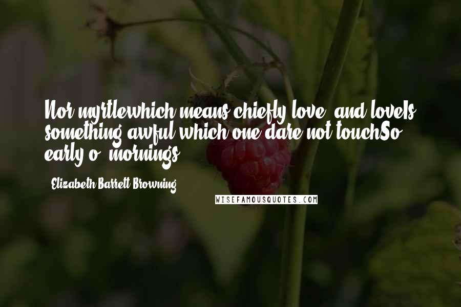 Elizabeth Barrett Browning Quotes: Nor myrtlewhich means chiefly love: and loveIs something awful which one dare not touchSo early o' mornings.