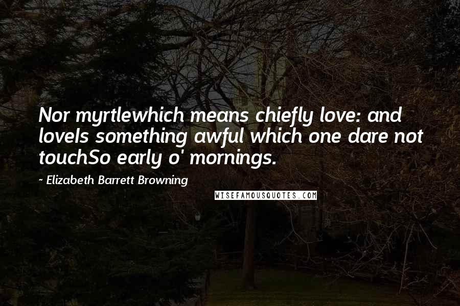 Elizabeth Barrett Browning Quotes: Nor myrtlewhich means chiefly love: and loveIs something awful which one dare not touchSo early o' mornings.