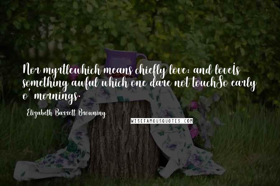 Elizabeth Barrett Browning Quotes: Nor myrtlewhich means chiefly love: and loveIs something awful which one dare not touchSo early o' mornings.