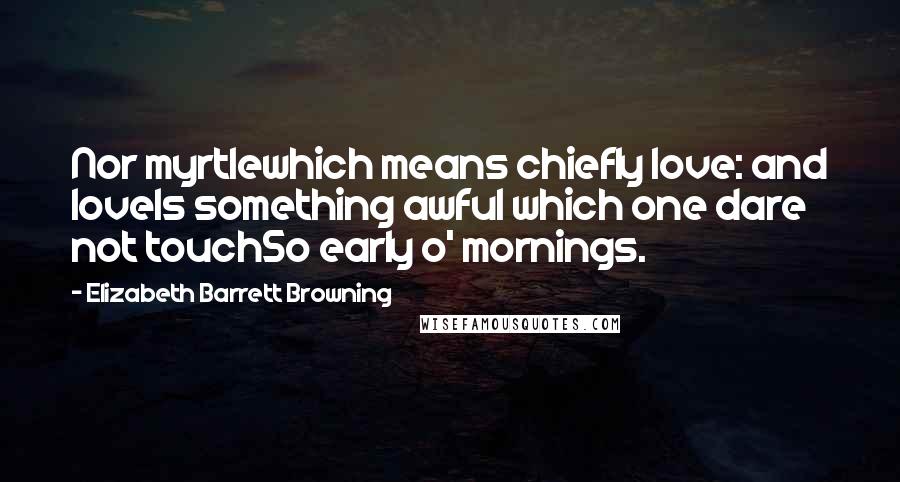 Elizabeth Barrett Browning Quotes: Nor myrtlewhich means chiefly love: and loveIs something awful which one dare not touchSo early o' mornings.