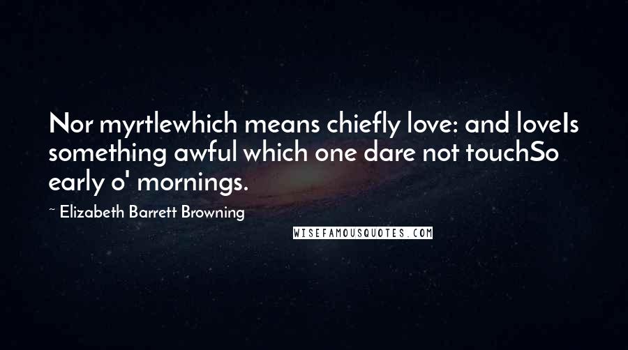 Elizabeth Barrett Browning Quotes: Nor myrtlewhich means chiefly love: and loveIs something awful which one dare not touchSo early o' mornings.