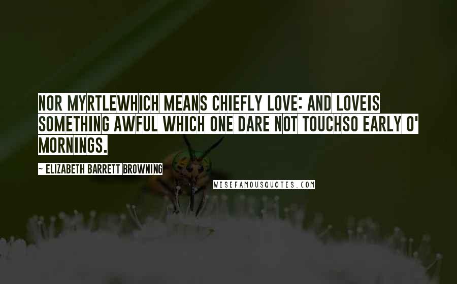 Elizabeth Barrett Browning Quotes: Nor myrtlewhich means chiefly love: and loveIs something awful which one dare not touchSo early o' mornings.