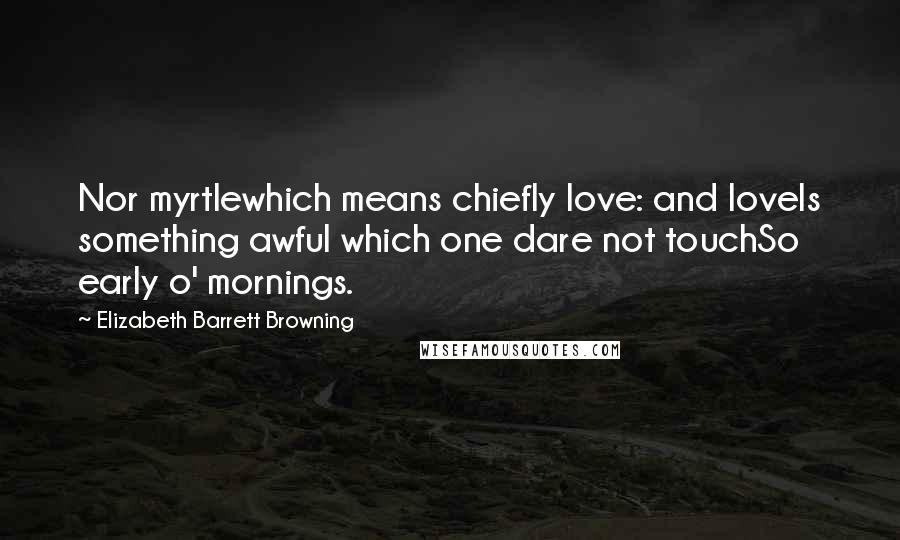 Elizabeth Barrett Browning Quotes: Nor myrtlewhich means chiefly love: and loveIs something awful which one dare not touchSo early o' mornings.