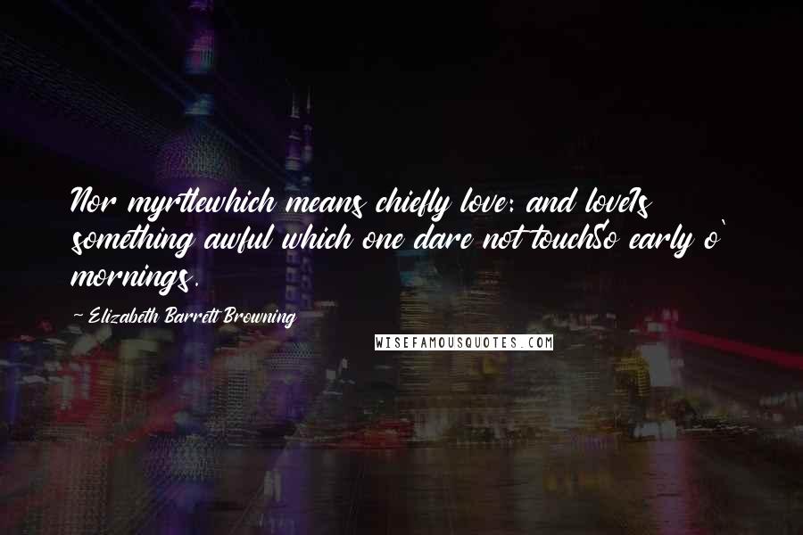 Elizabeth Barrett Browning Quotes: Nor myrtlewhich means chiefly love: and loveIs something awful which one dare not touchSo early o' mornings.