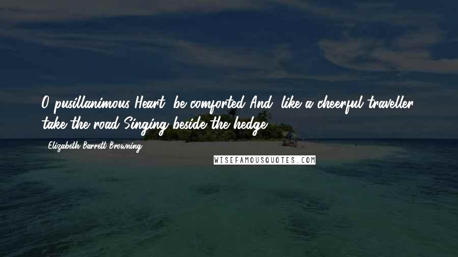 Elizabeth Barrett Browning Quotes: O pusillanimous Heart, be comforted And, like a cheerful traveller, take the road Singing beside the hedge.