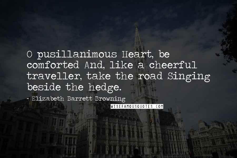 Elizabeth Barrett Browning Quotes: O pusillanimous Heart, be comforted And, like a cheerful traveller, take the road Singing beside the hedge.