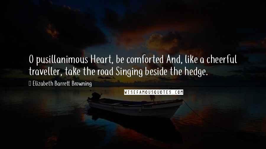 Elizabeth Barrett Browning Quotes: O pusillanimous Heart, be comforted And, like a cheerful traveller, take the road Singing beside the hedge.