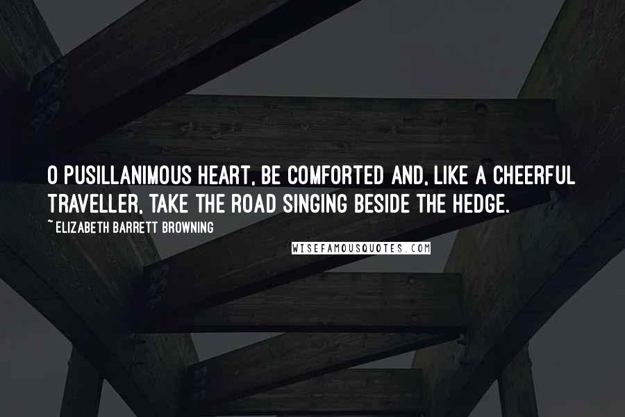 Elizabeth Barrett Browning Quotes: O pusillanimous Heart, be comforted And, like a cheerful traveller, take the road Singing beside the hedge.