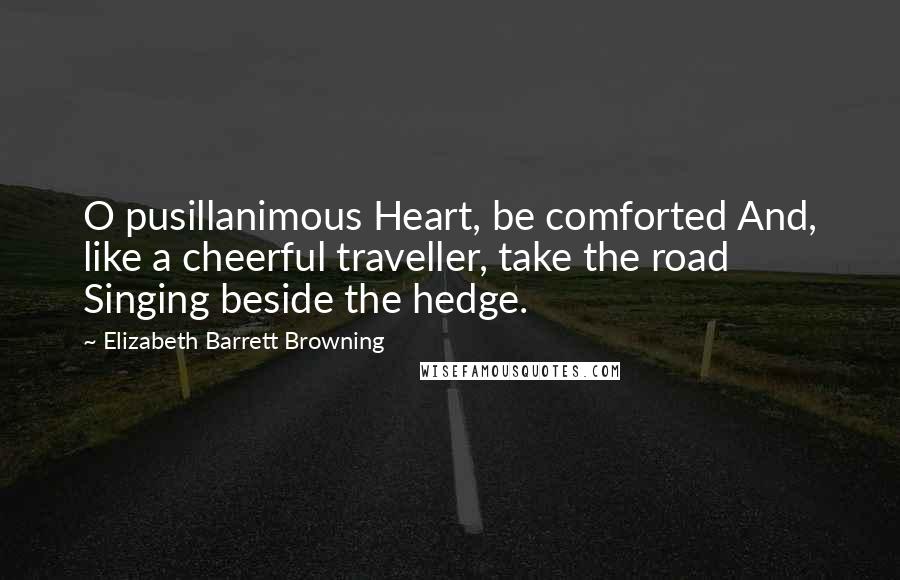 Elizabeth Barrett Browning Quotes: O pusillanimous Heart, be comforted And, like a cheerful traveller, take the road Singing beside the hedge.