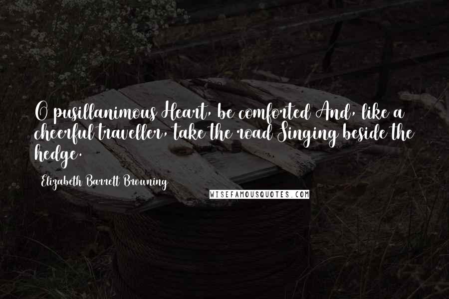 Elizabeth Barrett Browning Quotes: O pusillanimous Heart, be comforted And, like a cheerful traveller, take the road Singing beside the hedge.