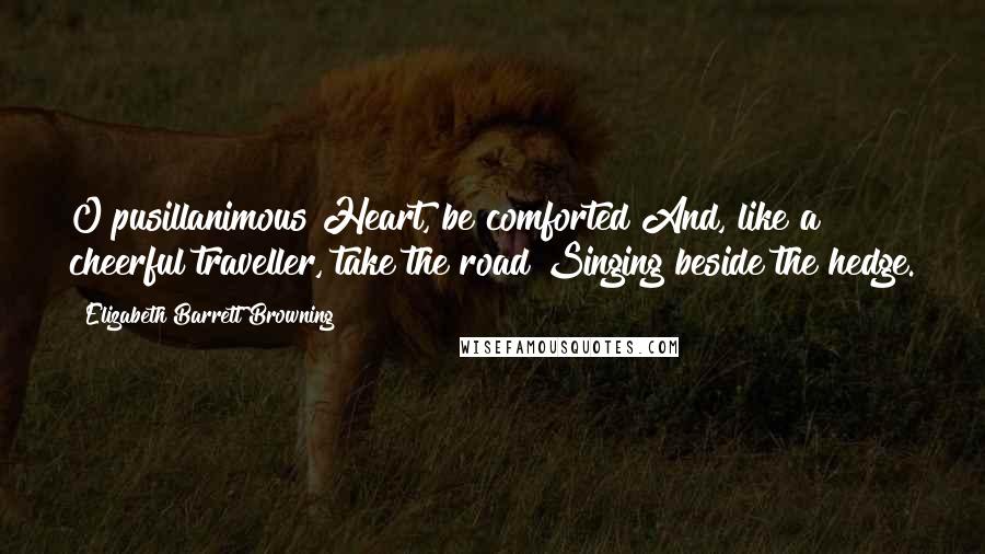 Elizabeth Barrett Browning Quotes: O pusillanimous Heart, be comforted And, like a cheerful traveller, take the road Singing beside the hedge.