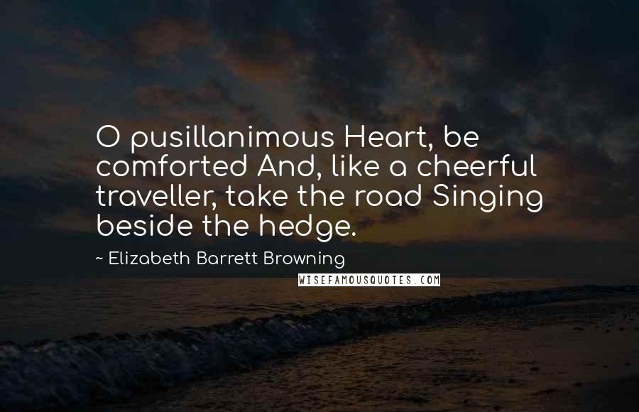 Elizabeth Barrett Browning Quotes: O pusillanimous Heart, be comforted And, like a cheerful traveller, take the road Singing beside the hedge.