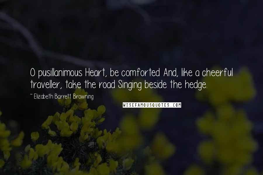 Elizabeth Barrett Browning Quotes: O pusillanimous Heart, be comforted And, like a cheerful traveller, take the road Singing beside the hedge.