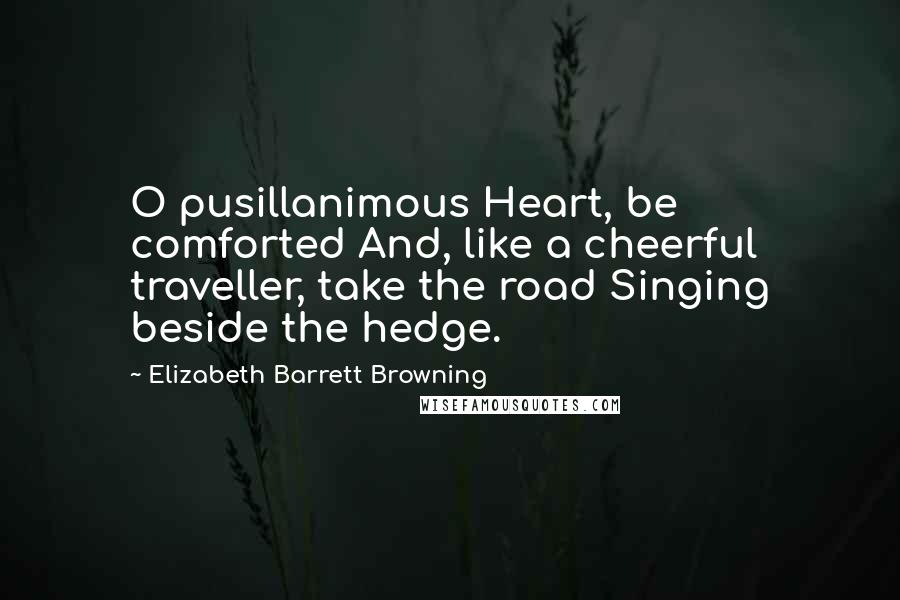 Elizabeth Barrett Browning Quotes: O pusillanimous Heart, be comforted And, like a cheerful traveller, take the road Singing beside the hedge.