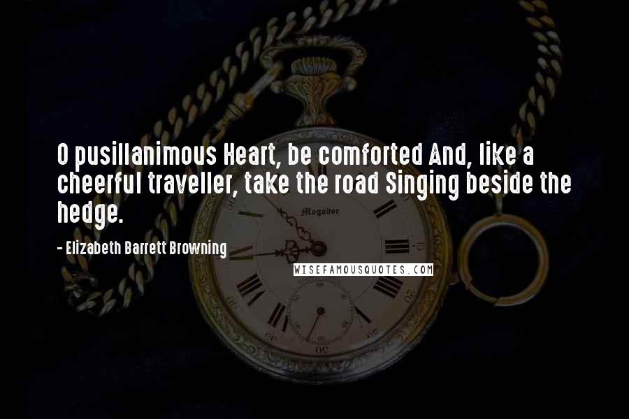 Elizabeth Barrett Browning Quotes: O pusillanimous Heart, be comforted And, like a cheerful traveller, take the road Singing beside the hedge.