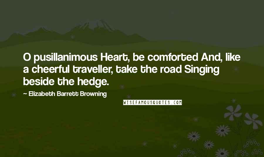 Elizabeth Barrett Browning Quotes: O pusillanimous Heart, be comforted And, like a cheerful traveller, take the road Singing beside the hedge.