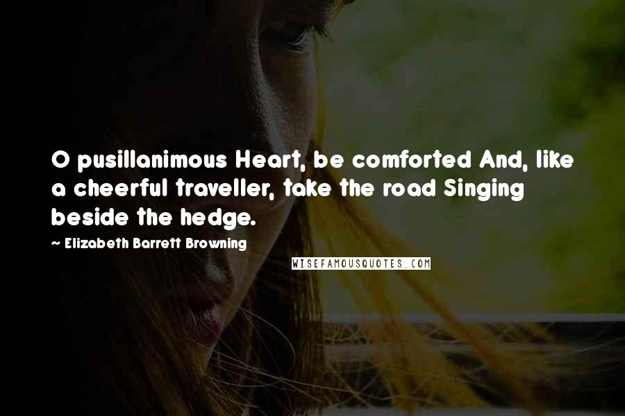 Elizabeth Barrett Browning Quotes: O pusillanimous Heart, be comforted And, like a cheerful traveller, take the road Singing beside the hedge.