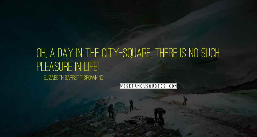 Elizabeth Barrett Browning Quotes: Oh, a day in the city-square, there is no such pleasure in life!