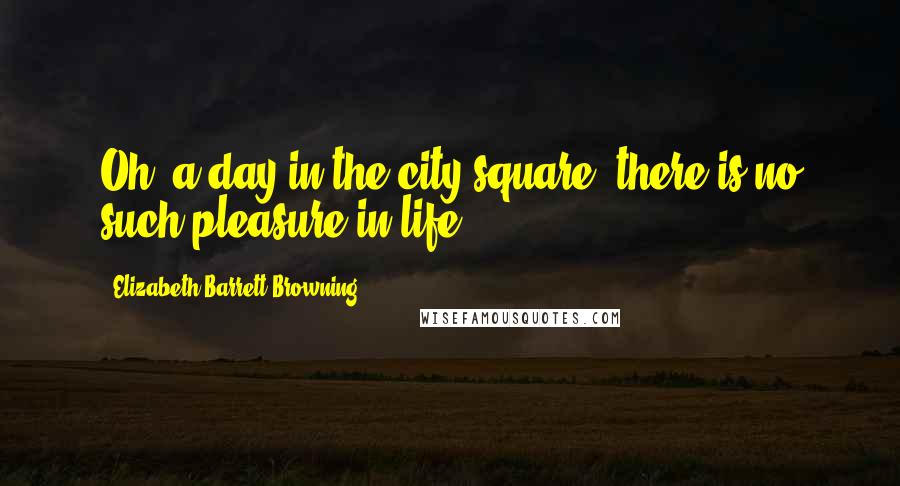 Elizabeth Barrett Browning Quotes: Oh, a day in the city-square, there is no such pleasure in life!